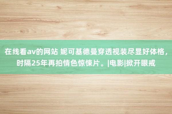 在线看av的网站 妮可基德曼穿透视装尽显好体格，时隔25年再拍情色惊悚片。|电影|掀开眼戒