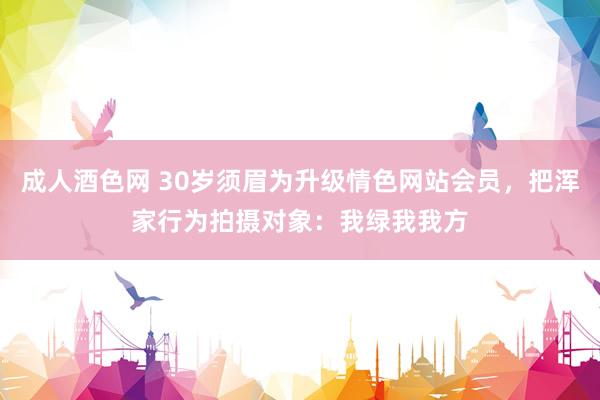 成人酒色网 30岁须眉为升级情色网站会员，把浑家行为拍摄对象：我绿我我方