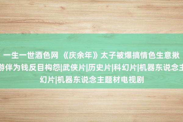 一生一世酒色网 《庆余年》太子被爆搞情色生意揪元凶与童年游伴为钱反目构怨|武侠片|历史片|科幻片|机器东说念主题材电视剧