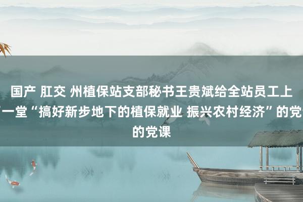 国产 肛交 州植保站支部秘书王贵斌给全站员工上了一堂“搞好新步地下的植保就业 振兴农村经济”的党课