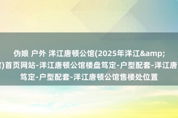 伪娘 户外 洋江唐顿公馆(2025年洋江&middot;唐顿公馆)首页网站-洋江唐顿公馆楼盘笃定-户型配套-洋江唐顿公馆售楼处位置