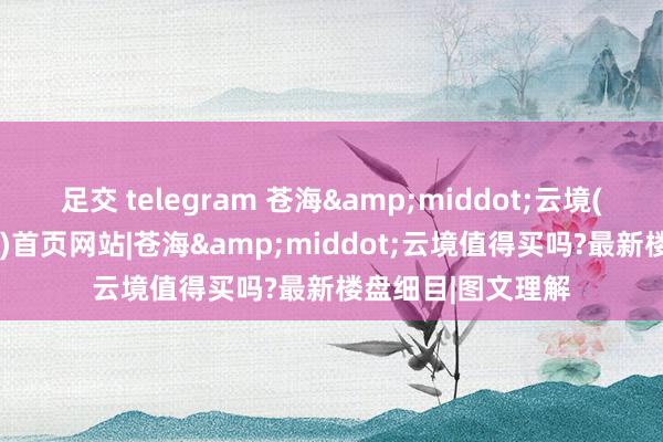 足交 telegram 苍海&middot;云境(2025年大理楼市)首页网站|苍海&middot;云境值得买吗?最新楼盘细目|图文理解
