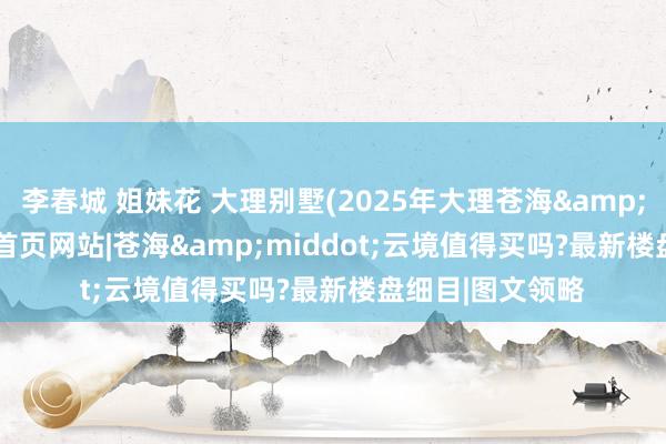 李春城 姐妹花 大理别墅(2025年大理苍海&middot;云境)首页网站|苍海&middot;云境值得买吗?最新楼盘细目|图文领略