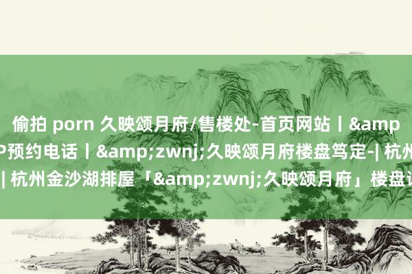 偷拍 porn 久映颂月府/售楼处-首页网站丨&zwnj;久映颂月府VIP预约电话丨&zwnj;久映颂月府楼盘笃定-| 杭州金沙湖排屋「&zwnj;久映颂月府」楼盘评测|最新价钱|户型配套