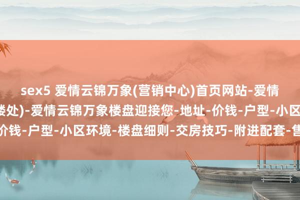 sex5 爱情云锦万象(营销中心)首页网站-爱情云锦万象销售中心(售楼处)-爱情云锦万象楼盘迎接您-地址-价钱-户型-小区环境-楼盘细则-交房技巧-附进配套-售楼处电话